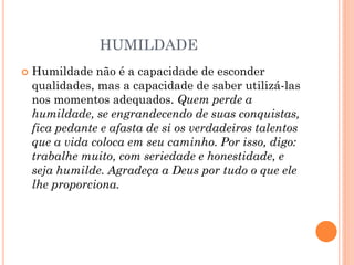 HUMILDADE
 Humildade não é a capacidade de esconder
qualidades, mas a capacidade de saber utilizá-las
nos momentos adequados. Quem perde a
humildade, se engrandecendo de suas conquistas,
fica pedante e afasta de si os verdadeiros talentos
que a vida coloca em seu caminho. Por isso, digo:
trabalhe muito, com seriedade e honestidade, e
seja humilde. Agradeça a Deus por tudo o que ele
lhe proporciona.
 