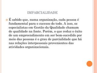 IMPARCIALIDADE
 É sabido que, numa organização, cada pessoa é
fundamental para o sucesso do todo. A isso, os
especialistas em Gestão da Qualidade chamam
de qualidade na fonte. Porém, o que reduz o êxito
de um empreendimento em ser bem-sucedido por
meio das pessoas é o grau de parcialidade que há
nas relações interpessoais provenientes das
atividades organizacionais.
 