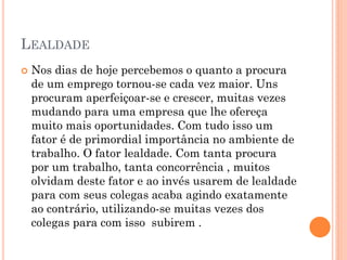 LEALDADE
 Nos dias de hoje percebemos o quanto a procura
de um emprego tornou-se cada vez maior. Uns
procuram aperfeiçoar-se e crescer, muitas vezes
mudando para uma empresa que lhe ofereça
muito mais oportunidades. Com tudo isso um
fator é de primordial importância no ambiente de
trabalho. O fator lealdade. Com tanta procura
por um trabalho, tanta concorrência , muitos
olvidam deste fator e ao invés usarem de lealdade
para com seus colegas acaba agindo exatamente
ao contrário, utilizando-se muitas vezes dos
colegas para com isso subirem .
 
