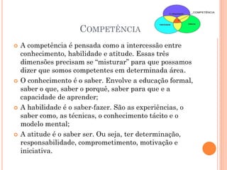 COMPETÊNCIA
 A competência é pensada como a intercessão entre
conhecimento, habilidade e atitude. Essas três
dimensões precisam se “misturar” para que possamos
dizer que somos competentes em determinada área.
 O conhecimento é o saber. Envolve a educação formal,
saber o que, saber o porquê, saber para que e a
capacidade de aprender;
 A habilidade é o saber-fazer. São as experiências, o
saber como, as técnicas, o conhecimento tácito e o
modelo mental;
 A atitude é o saber ser. Ou seja, ter determinação,
responsabilidade, comprometimento, motivação e
iniciativa.
 