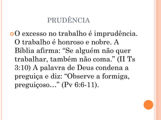 PRUDÊNCIA
O excesso no trabalho é imprudência.
O trabalho é honroso e nobre. A
Bíblia afirma: “Se alguém não quer
trabalhar, também não coma.” (II Ts
3:10) A palavra de Deus condena a
preguiça e diz: “Observe a formiga,
preguiçoso…” (Pv 6:6-11).
 