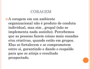 CORAGEM
 A coragem em um ambiente
organizacional não é produto de conduta
individual, mas sim , grupal (não se
implementa nada sozinho). Percebemos
que as pessoas fazem coisas mais ousadas
e/ou criativas, quando estão em grupos.
Elas se fortalecem e se comprometem
entre si, garantindo e dando o respaldo
para que se atinja o resultado
prospectado.
 