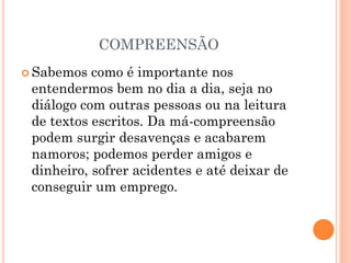 COMPREENSÃO
 Sabemos como é importante nos
entendermos bem no dia a dia, seja no
diálogo com outras pessoas ou na leitura
de textos escritos. Da má-compreensão
podem surgir desavenças e acabarem
namoros; podemos perder amigos e
dinheiro, sofrer acidentes e até deixar de
conseguir um emprego.
 