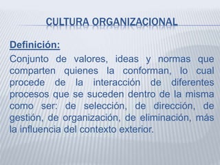 CULTURA ORGANIZACIONAL
Definición:
Conjunto de valores, ideas y normas que
comparten quienes la conforman, lo cual
procede de la interacción de diferentes
procesos que se suceden dentro de la misma
como ser: de selección, de dirección, de
gestión, de organización, de eliminación, más
la influencia del contexto exterior.
 