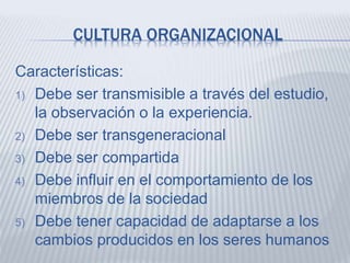 CULTURA ORGANIZACIONAL
Características:
1) Debe ser transmisible a través del estudio,
la observación o la experiencia.
2) Debe ser transgeneracional
3) Debe ser compartida
4) Debe influir en el comportamiento de los
miembros de la sociedad
5) Debe tener capacidad de adaptarse a los
cambios producidos en los seres humanos
 
