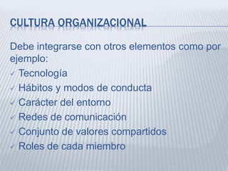 CULTURA ORGANIZACIONAL
Debe integrarse con otros elementos como por
ejemplo:
 Tecnología
 Hábitos y modos de conducta
 Carácter del entorno
 Redes de comunicación
 Conjunto de valores compartidos
 Roles de cada miembro
 