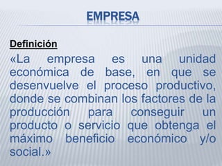 EMPRESA
Definición
«La empresa es una unidad
económica de base, en que se
desenvuelve el proceso productivo,
donde se combinan los factores de la
producción para conseguir un
producto o servicio que obtenga el
máximo beneficio económico y/o
social.»
 