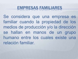 EMPRESAS FAMILIARES
Se considera que una empresa es
familiar cuando la propiedad de los
medios de producción y/o la dirección
se hallan en manos de un grupo
humano entre los cuales existe una
relación familiar.
 