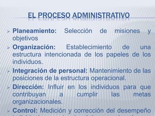 EL PROCESO ADMINISTRATIVO
 Planeamiento: Selección de misiones y
objetivos
 Organización: Establecimiento de una
estructura intencionada de los papeles de los
individuos.
 Integración de personal: Mantenimiento de las
posiciones de la estructura operacional.
 Dirección: Influir en los individuos para que
contribuyan a cumplir las metas
organizacionales.
 Control: Medición y corrección del desempeño
 