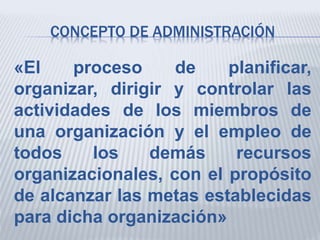CONCEPTO DE ADMINISTRACIÓN
«El proceso de planificar,
organizar, dirigir y controlar las
actividades de los miembros de
una organización y el empleo de
todos los demás recursos
organizacionales, con el propósito
de alcanzar las metas establecidas
para dicha organización»
 