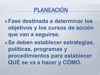 PLANEACIÓN
Fase destinada a determinar los
objetivos y los cursos de acción
que van a seguirse.
Se deben establecer estrategias,
políticas, programas y
procedimientos para establecer
QUÉ se va a hacer y CÓMO.
 