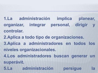 1.La administración implica planear,
organizar, integrar personal, dirigir y
controlar.
2.Aplica a todo tipo de organizaciones.
3.Aplica a administradores en todos los
niveles organizacionales.
4.Los administradores buscan generar un
superávit.
5.La administración persigue la
 