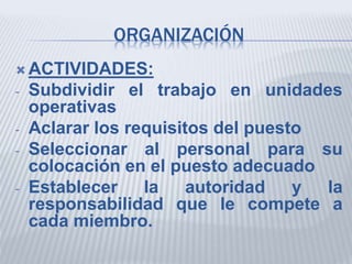 ORGANIZACIÓN
 ACTIVIDADES:
- Subdividir el trabajo en unidades
operativas
- Aclarar los requisitos del puesto
- Seleccionar al personal para su
colocación en el puesto adecuado
- Establecer la autoridad y la
responsabilidad que le compete a
cada miembro.
 