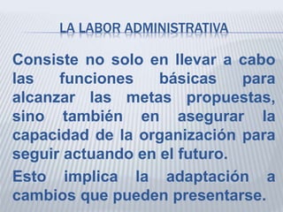 LA LABOR ADMINISTRATIVA
Consiste no solo en llevar a cabo
las funciones básicas para
alcanzar las metas propuestas,
sino también en asegurar la
capacidad de la organización para
seguir actuando en el futuro.
Esto implica la adaptación a
cambios que pueden presentarse.
 