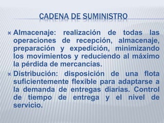 CADENA DE SUMINISTRO
 Almacenaje: realización de todas las
operaciones de recepción, almacenaje,
preparación y expedición, minimizando
los movimientos y reduciendo al máximo
la pérdida de mercancías.
 Distribución: disposición de una flota
suficientemente flexible para adaptarse a
la demanda de entregas diarias. Control
de tiempo de entrega y el nivel de
servicio.
 