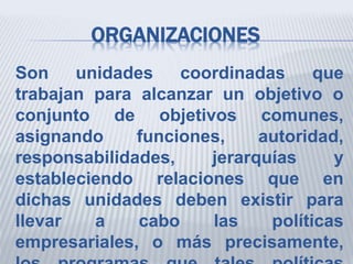 ORGANIZACIONES
Son unidades coordinadas que
trabajan para alcanzar un objetivo o
conjunto de objetivos comunes,
asignando funciones, autoridad,
responsabilidades, jerarquías y
estableciendo relaciones que en
dichas unidades deben existir para
llevar a cabo las políticas
empresariales, o más precisamente,
 