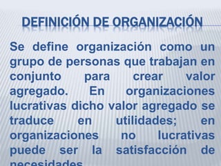 DEFINICIÓN DE ORGANIZACIÓN
Se define organización como un
grupo de personas que trabajan en
conjunto para crear valor
agregado. En organizaciones
lucrativas dicho valor agregado se
traduce en utilidades; en
organizaciones no lucrativas
puede ser la satisfacción de
 