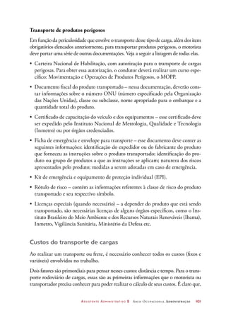 Assistente Administrativo 2 Arco Ocupacional Administração	 101
Transporte de produtos perigosos
Em função da periculosidade que envolve o transporte desse tipo de carga, além dos itens
obrigatórios elencados anteriormente, para transportar produtos perigosos, o motorista
deve portar uma série de outras documentações. Veja a seguir a listagem de todas elas.
•	 Carteira Nacional de Habilitação, com autorização para o transporte de cargas
perigosas. Para obter essa autorização, o condutor deverá realizar um curso espe-
cífico: Movimentação e Operações de Produtos Perigosos, o MOPP.
•	 Documento fiscal do produto transportado – nessa documentação, deverão cons-
tar informações sobre o número ONU (número especificado pela Organização
das Nações Unidas), classe ou subclasse, nome apropriado para o embarque e a
quantidade total do produto.
•	 Certificado de capacitação do veículo e dos equipamentos – esse certificado deve
ser expedido pelo Instituto Nacional de Metrologia, Qualidade e Tecnologia
(Inmetro) ou por órgãos credenciados.
•	 Ficha de emergência e envelope para transporte – esse documento deve conter as
seguintes informações: identificação do expedidor ou do fabricante do produto
que forneceu as instruções sobre o produto transportado; identificação do pro-
duto ou grupo de produtos a que as instruções se aplicam; natureza dos riscos
apresentados pelo produto; medidas a serem adotadas em caso de emergência.
•	 Kit de emergência e equipamento de proteção individual (EPI).
•	 Rótulo de risco – contém as informações referentes à classe de risco do produto
transportado e seu respectivo símbolo.
•	 Licenças especiais (quando necessário) – a depender do produto que está sendo
transportado, são necessárias licenças de alguns órgãos específicos, como o Ins-
tituto Brasileiro do Meio Ambiente e dos Recursos Naturais Renováveis (Ibama),
Inmetro, Vigilância Sanitária, Ministério da Defesa etc.
Custos do transporte de cargas
Ao realizar um transporte ou frete, é necessário conhecer todos os custos (fixos e
variáveis) envolvidos no trabalho.
Dois fatores são primordiais para pensar nesses custos: distância e tempo. Para o trans-
porte rodoviário de cargas, essas são as primeiras informações que o motorista ou
transportador precisa conhecer para poder realizar o cálculo de seus custos. É claro que,
 