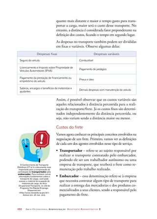 102	 Arco Ocupacional Administração Assistente Administrativo 2
quanto mais distante e maior o tempo gasto para trans-
portar a carga, maior será o custo desse transporte. No
entanto, a distância é considerada fator preponderante na
definição dos custos, ficando o tempo em segundo lugar.
As despesas no transporte também podem ser divididas
em fixas e variáveis. Observe algumas delas:
Despesas fixas Despesas variáveis
Seguro do veículo Combustível
Licenciamento e Imposto sobre Propriedade de
Veículos Automotores (IPVA)
Pagamento de pedágios
Pagamento da prestação de financiamento ou
empréstimo do veículo
Pneus e óleo
Salários, encargos e benefícios de motoristas e
ajudantes
Demais despesas com manutenção do veículo
Assim, é possível observar que os custos variáveis são
aqueles relacionados à distância percorrida para a reali-
zação do transporte/frete. Já os custos fixos são determi-
nados independentemente da distância percorrida, ou
seja, não variam sendo a distância maior ou menor.
Custos do frete
Vamos agora conhecer os principais conceitos envolvidos na
negociação de um frete. Primeiro, vamos ver as definições
de cada um dos agentes envolvidos nesse tipo de serviço.
•	 Transportador – refere-se ao sujeito responsável por
realizar o transporte contratado pelo embarcador,
podendo ele ser um trabalhador autônomo ou uma
empresa de transporte, que receberá o frete como re-
muneração pelo trabalho realizado.
•	 Embarcador – essa denominação refere-se à empresa
que necessita contratar algum tipo de transporte para
realizar a entrega das mercadorias e dos produtos co-
mercializados a seus clientes, sendo a responsável pelo
pagamento do frete.
O Conhecimento de Transporte
Eletrônico (CT-e) é o documento mais
importante para a comprovação da
contratação do transportador pelo
embarcador. Para conhecer outras
informações fundamentais sobre o
transporte de cargas, você pode
acessar o material da ocupação de
motorista de carga, do Arco
Ocupacional Transporte, no site do
Programa Via Rápida Emprego.
Disponível em:
http://www.viarapida.sp.gov.br/.
Acesso em: 26 mar. 2015.
 