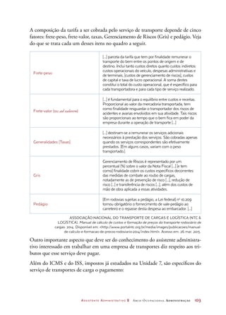 Assistente Administrativo 2 Arco Ocupacional Administração	 103
A composição da tarifa a ser cobrada pelo serviço de transporte depende de cinco
fatores: frete-peso, frete-valor, taxas, Gerenciamento de Riscos (Gris) e pedágio. Veja
do que se trata cada um desses itens no quadro a seguir.
Frete-peso
[...] parcela da tarifa que tem por finalidade remunerar o
transporte do bem entre os pontos de origem e de
destino. Inclui tanto custos diretos quanto custos indiretos:
custos operacionais do veículo, despesas administrativas e
de terminais, [custos de gerenciamento de riscos], custos
de capital e taxa de lucro operacional. A soma destes
constitui o total do custo operacional, que é específico para
cada transportadora e para cada tipo de serviço realizado.
Frete-valor (ou ad valorem)
[...] é fundamental para o equilíbrio entre custos e receitas.
Proporcional ao valor da mercadoria transportada, tem
como finalidade resguardar o transportador dos riscos de
acidentes e avarias envolvidos em sua atividade. Tais riscos
são proporcionais ao tempo que o bem fica em poder da
empresa durante a operação de transporte [...]
Generalidades [Taxas]
[...] destinam-se a remunerar os serviços adicionais
necessários à prestação dos serviços. São cobradas apenas
quando os serviços correspondentes são efetivamente
prestados. [Em alguns casos, variam com o peso
transportado.]
Gris
Gerenciamento de Riscos é representado por um
percentual (%) sobre o valor da Nota Fiscal [...] [e tem
como] finalidade cobrir os custos específicos decorrentes
das medidas de combate ao roubo de cargas,
notadamente as de prevenção de risco [...], redução de
risco [...] e transferência de riscos [...], além dos custos de
mão de obra aplicada a essas atividades.
Pedágio
[Em rodovias sujeitas a pedágio, a Lei federal] no
10.209
tornou obrigatório o fornecimento de vale-pedágio ao
carreteiro e o repasse desta despesa ao embarcador. [...]
ASSOCIAÇÃO NACIONAL DO TRANSPORTE DE CARGAS E LOGÍSTICA (NTC 
LOGÍSTICA). Manual de cálculo de custos e formação de preços do transporte rodoviário de
cargas. 2014. Disponível em: http://www.portalntc.org.br/media/images/publicacoes/manual-
de-calculo-e-formacao-de-precos-rodoviario-2014/index.html. Acesso em: 26 mar. 2015.
Outro importante aspecto que deve ser do conhecimento do assistente administra-
tivo interessado em trabalhar em uma empresa de transportes diz respeito aos tri-
butos que esse serviço deve pagar.
Além do ICMS e do ISS, impostos já estudados na Unidade 7, são específicos do
serviço de transportes de carga o pagamento:
 