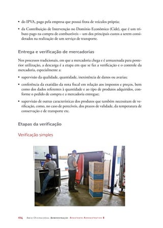 104	 Arco Ocupacional Administração Assistente Administrativo 2
•	 do IPVA, pago pela empresa que possui frota de veículos própria;
•	 da Contribuição de Intervenção no Domínio Econômico (Cide), que é um tri-
buto pago na compra de combustíveis – um dos principais custos a serem consi-
derados na realização de um serviço de transporte.
Entrega e verificação de mercadorias
Nos processos tradicionais, em que a mercadoria chega e é armazenada para poste-
rior utilização, a descarga é a etapa em que se faz a verificação e o controle da
mercadoria, especialmente a:
•	 supervisão da qualidade, quantidade, inexistência de danos ou avarias;
•	 conferência da exatidão da nota fiscal em relação aos impostos e preços, bem
como dos dados referentes à quantidade e ao tipo de produtos adquiridos, con-
forme o pedido de compra e a mercadoria entregue;
•	 supervisão de outras características dos produtos que também necessitam de ve-
rificação, como, no caso de perecíveis, dos prazos de validade, da temperatura de
conservação e de transporte etc.
Etapas da verificação
Verificação simples
©LucianaCassia/Latinstock
 