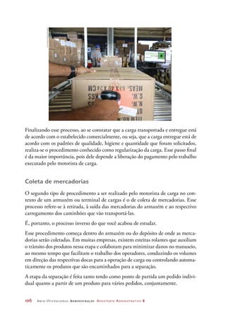 106	 Arco Ocupacional Administração Assistente Administrativo 2
Finalizando esse processo, ao se constatar que a carga transportada e entregue está
de acordo com o estabelecido comercialmente, ou seja, que a carga entregue está de
acordo com os padrões de qualidade, higiene e quantidade que foram solicitados,
realiza-se o procedimento conhecido como regularização da carga. Esse passo final
é da maior importância, pois dele depende a liberação do pagamento pelo trabalho
executado pelo motorista de carga.
Coleta de mercadorias
O segundo tipo de procedimento a ser realizado pelo motorista de carga no con-
texto de um armazém ou terminal de cargas é o de coleta de mercadorias. Esse
processo refere-se à retirada, à saída das mercadorias do armazém e ao respectivo
carregamento dos caminhões que vão transportá-las.
É, portanto, o processo inverso do que você acabou de estudar.
Esse procedimento começa dentro do armazém ou do depósito de onde as merca-
dorias serão coletadas. Em muitas empresas, existem esteiras rolantes que auxiliam
o trânsito dos produtos nessa etapa e colaboram para minimizar danos no manuseio,
ao mesmo tempo que facilitam o trabalho dos operadores, conduzindo os volumes
em direção das respectivas docas para a operação de carga ou controlando automa-
ticamente os produtos que são encaminhados para a separação.
A etapa da separação é feita tanto tendo como ponto de partida um pedido indivi-
dual quanto a partir de um produto para vários pedidos, conjuntamente.
©LucianaCassia/Latinstock
 
