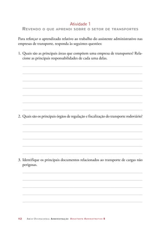 112	 Arco Ocupacional Administração Assistente Administrativo 2
Atividade 1
Revendo o que aprendi sobre o setor de transportes
Para reforçar o aprendizado relativo ao trabalho do assistente administrativo nas
empresas de transporte, responda às seguintes questões:
1.	Quais são as principais áreas que compõem uma empresa de transportes? Rela-
cione as principais responsabilidades de cada uma delas.
2.	Quais são os principais órgãos de regulação e fiscalização do transporte rodoviário?
3.	Identifique os principais documentos relacionados ao transporte de cargas não
perigosas.
 