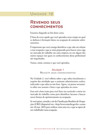 Assistente Administrativo 2 Arco Ocupacional Administração	 115
Unidade 12
Revendo seus
conhecimentos
Estamos chegando ao fim deste curso.
É hora de rever aquilo que você aprendeu nesse tempo no qual
se dedicou à formação básica na ocupação de assistente admi-
nistrativo.
É importante que você consiga identificar o que sabe em relação
a essa ocupação e que se sinta preparado para buscar uma vaga
no mercado de trabalho em uma empresa ou em algum dos
outros espaços nos quais os conhecimentos desse profissional
são requisitados.
Vamos, então, retomar o que você aprendeu.
Atividade 1
Revisite seus conhecimentos
Na Unidade 2, você refletiu sobre o que sabia inicialmente a
respeito das atividades que o assistente administrativo realiza,
indicando o que sabia ou não fazer. Agora, vai pensar novamen-
te sobre esse assunto e listar o que aprendeu no curso.
Essa será a base tanto para você fazer seu currículo e entrar no
mercado de trabalho como para identificar lacunas e buscar
novas formas de aprimoramento na ocupação.
Se você quiser, consulte o site da Classificação Brasileira de Ocupa-
ções (CBO) (disponível em: http://www.mtecbo.gov.br; acesso
em: 26 mar. 2015) para verificar, mais uma vez, o que se espera de
um trabalhador nessa ocupação.
 