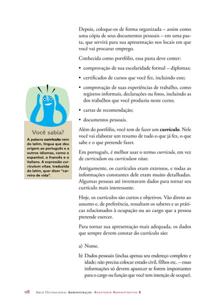 118	 Arco Ocupacional Administração Assistente Administrativo 2
Depois, coloque-os de forma organizada – assim como
uma cópia de seus documentos pessoais – em uma pas-
ta, que servirá para sua apresentação nos locais em que
você vai procurar emprego.
Conhecida como portfólio, essa pasta deve conter:
•	 comprovação de sua escolaridade formal – diplomas;
•	 certificados de cursos que você fez, incluindo este;
•	 comprovação de suas experiências de trabalho, como
registros informais, declarações ou fotos, incluindo as
dos trabalhos que você produziu neste curso;
•	 cartas de recomendação;
•	 documentos pessoais.
Além do portfólio, você tem de fazer um currículo. Nele
você vai elaborar um resumo de tudo o que já fez, o que
sabe e o que pretende fazer.
Em português, é melhor usar o termo currículo, em vez
de curriculum ou curriculum vitae.
Antigamente, os currículos eram extensos, e todas as
informações constantes dele eram muito detalhadas.
Algumas pessoas até inventavam dados para tornar seu
currículo mais interessante.
Hoje, os currículos são curtos e objetivos. Vão direto ao
assunto e, de preferência, ressaltam os saberes e as práti-
cas relacionados à ocupação ou ao cargo que a pessoa
pretende exercer.
Para tornar sua apresentação mais adequada, os dados
que sempre devem constar do currículo são:
a)	Nome.
b)	Dados pessoais (inclua apenas seu endereço completo e
idade; não precisa colocar estado civil, filhos etc. – essas
informações só devem aparecer se forem importantes
para o cargo ou função que você tem intenção de ocupar).
Você sabia?
A palavra currículo vem
do latim, língua que deu
origem ao português e a
outros idiomas, como o
espanhol, o francês e o
italiano. A expressão cur-
riculum vitae, traduzida
do latim, quer dizer “car-
reira de vida”.
 