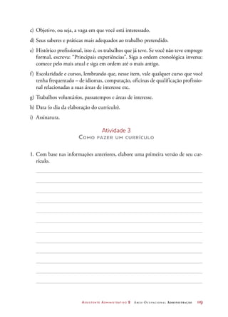 Assistente Administrativo 2 Arco Ocupacional Administração	 119
c)	 Objetivo, ou seja, a vaga em que você está interessado.
d)	Seus saberes e práticas mais adequados ao trabalho pretendido.
e)	 Histórico profissional, isto é, os trabalhos que já teve. Se você não teve emprego
formal, escreva: “Principais experiências”. Siga a ordem cronológica inversa:
comece pelo mais atual e siga em ordem até o mais antigo.
f)	 Escolaridade e cursos, lembrando que, nesse item, vale qualquer curso que você
tenha frequentado – de idiomas, computação, oficinas de qualificação profissio-
nal relacionadas a suas áreas de interesse etc.
g)	Trabalhos voluntários, passatempos e áreas de interesse.
h)	Data (o dia da elaboração do currículo).
i)	Assinatura.
Atividade 3
Como fazer um currículo
1.	Com base nas informações anteriores, elabore uma primeira versão de seu cur-
rículo.
 