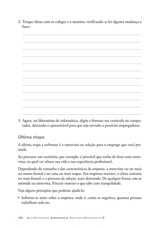 120	 Arco Ocupacional Administração Assistente Administrativo 2
2.	Troque ideias com os colegas e o monitor, verificando se há alguma mudança a
fazer.
3.	Agora, no laboratório de informática, digite e formate seu currículo no compu-
tador, deixando-o apresentável para que seja enviado a possíveis empregadores.
Última etapa
A última etapa a enfrentar é a entrevista ou seleção para o emprego que você pre-
tende.
Ao procurar um escritório, por exemplo, é provável que tenha de fazer uma entre-
vista, na qual vai relatar sua vida e sua experiência profissional.
Dependendo do tamanho e das características da empresa, a entrevista vai ser mais
ou menos formal e ter uma ou mais etapas. Em empresas maiores, o clima costuma
ser mais formal, e o processo de seleção, mais demorado. De qualquer forma, não se
intimide na entrevista. Procure mostrar o que sabe com tranquilidade.
Veja alguns princípios que poderão ajudá-lo:
•	 Informe-se antes sobre a empresa: onde é, como se organiza, quantas pessoas
trabalham nela etc.
 