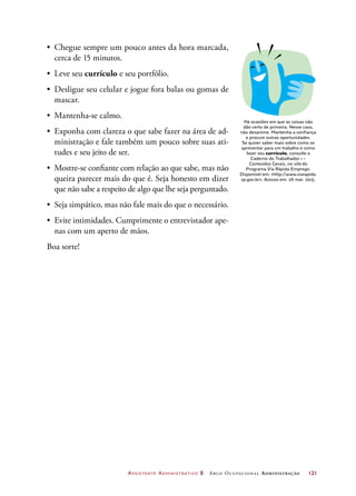Assistente Administrativo 2 Arco Ocupacional Administração	 121
Há ocasiões em que as coisas não
dão certo de primeira. Nesse caso,
não desanime. Mantenha a confiança
e procure outras oportunidades.
Se quiser saber mais sobre como se
apresentar para um trabalho e como
fazer seu currículo, consulte o
Caderno do Trabalhador 1 –
Conteúdos Gerais, no site do
Programa Via Rápida Emprego.
Disponível em: http://www.viarapida.
sp.gov.br. Acesso em: 26 mar. 2015.
•	 Chegue sempre um pouco antes da hora marcada,
cerca de 15 minutos.
•	 Leve seu currículo e seu portfólio.
•	 Desligue seu celular e jogue fora balas ou gomas de
mascar.
•	 Mantenha-se calmo.
•	 Exponha com clareza o que sabe fazer na área de ad-
ministração e fale também um pouco sobre suas ati-
tudes e seu jeito de ser.
•	 Mostre-se confiante com relação ao que sabe, mas não
queira parecer mais do que é. Seja honesto em dizer
que não sabe a respeito de algo que lhe seja perguntado.
•	 Seja simpático, mas não fale mais do que o necessário.
•	 Evite intimidades. Cumprimente o entrevistador ape-
nas com um aperto de mãos.
Boa sorte!
 