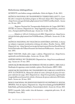 122	 Arco Ocupacional Administração Assistente Administrativo 2
Referências bibliográficas
ACIDENTE com bobina esmaga trabalhador. Diário da Região, 25 abr. 2012.
AGÊNCIA NACIONAL DE TRANSPORTES TERRESTRES (ANTT). Carti-
lha sobre o transporte de produtos perigosos no Mercosul: edição 2012. Disponível em:
http://www.antt.gov.br/index.php/content/view/13101/Cartilhas.html. Acesso
em: 26 mar. 2015.
_______. Registro Nacional do Transportador Rodoviário de Cargas (RNTRC).
RNTRC em números. Disponível em: http://appweb2.antt.gov.br/rntrc_numeros/
rntrc_TransportadorFrotaVeiculo.asp. Acesso em: 13 abr. 2015.
_______. Relatório no
420, de 12 de fevereiro de 2004. Disponível em: http://www.
antt.gov.br/index.php/content/view/1420/Resolucao_420.html. Acesso em: 22 abr.
2015.
AGÊNCIA NACIONAL DE VIGILÂNCIA SANITÁRIA (ANVISA). A Anvisa
na redução à exposição involuntária à fumaça do tabaco. Brasília: Anvisa, 2009.
Disponível em: http://portal.anvisa.gov.br/wps/content/Anvisa+Portal/Anvisa/
Inicio/Derivados+do+Tabaco/Assuntos+de+Interesse/Publicacoes. Acesso em: 25
mar. 2015.
AQUI TEM RH. Dados sobre cargos e salários. Disponível em: http://www.
aquitemrh.com.br/salarios.php. Acesso em: 26 mar. 2015.
ASSÉDIO MORAL NO TRABALHO. Disponível em: http://www.assediomoral.
org. Acesso em: 25 mar. 2015.
ASSOCIAÇÃO BRASILEIRA DE NORMAS TÉCNICAS (ABNT). NBR 13434-2.
Sinalização de segurança contra incêndio e pânico. Rio de Janeiro: ABNT, 2004.
ASSOCIAÇÃO NACIONAL DO TRANSPORTE DE CARGAS E LOGÍSTICA
(NTC  LOGÍSTICA). Manual de cálculo de custos e formação de preços do trans-
porte rodoviário de cargas. 2014. Disponível em: http://www.portalntc.org.br/media/
images/publicacoes/manual-de-calculo-e-formacao-de-precos-rodoviario-2014/index.
html. Acesso em: 26 mar. 2015.
BANCO NACIONAL DE DESENVOLVIMENTO ECONÔMICO E SOCIAL
(BNDES). Porte de empresa. Disponível em: http://www.bndes.gov.br/SiteBNDES/
bndes/bndes_pt/Institucional/Apoio_Financeiro/porte.html. Acesso em: 26 mar. 2015.
BOFF, Leonardo. Saber cuidar: ética do humano – compaixão pela terra. 18. ed.
Petrópolis: Vozes, 2012.
 