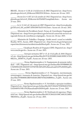 Assistente Administrativo 2 Arco Ocupacional Administração	 123
BRASIL. Decreto no
4.130, de 13 de fevereiro de 2002. Disponível em: http://www.
planalto.gov.br/ccivil_03/decreto/2002/D4130.htm. Acesso em: 26 mar. 2015.
_______. Decreto-lei no
4.657, de 4 de setembro de 1942. Disponível em: http://www.
planalto.gov.br/ccivil_03/decreto-lei/Del4657compilado.htm. Acesso em:
25 mar. 2015.
_______. Lei no
11.442, de 5 de janeiro de 2007. Disponível em: http://www.planalto.
gov.br/ccivil_03/_ato2007-2010/2007/lei/l11442.htm. Acesso em: 26 mar. 2015.
_______. Ministério da Previdência Social. Formas de Contribuição: Empregado.
Disponível em: http://www.previdencia.gov.br/inicial-central-de-servicos-ao-
segurado-formas-de-contribuicao-empregado. Acesso em: 26 mar. 2015.
_______. Ministério do Trabalho e Emprego. Assédio moral e sexual no trabalho.
Brasília: MTE, Ascom, 2009. Disponível em: http://www.eln.gov.br/opencms/
export/sites/eletronorte/ouvidoria/assedioMoral.pdf. Acesso em: 25 mar. 2015.
_______. _______. Classificação Brasileira de Ocupações (CBO). Disponível em: http://
www.mtecbo.gov.br. Acesso em: 25 mar. 2015.
_______. _______. Instrução normativa SRT no
15, de 14 de julho de 2010. Disponí-
vel em: http://portal.mte.gov.br/data/files/8A7C812D308E216601309EC47E18
0B22/in_20100714_15.pdf. Acesso em: 26 mar. 2015.
_______. _______. Norma Regulamentadora no
6. Equipamento de proteção indivi-
dual – EPI. Disponível em: http://portal.mte.gov.br/data/files/FF8080812D
C56F8F012DCDAD35721F50/NR-06%20%28atualizada%29%202010.pdf.
Acesso em: 25 mar. 2015.
_______. _______. Norma Regulamentadora no
11. Transporte, movimentação,
armazenagem e manuseio de materiais. Disponível em: http://portal.mte.gov.br/
data/files/FF8080812BE914E6012BEF1FA6256B00/nr_11.pdf. Acesso em:
25 mar. 2015.
_______. _______. Norma Regulamentadora no
15. Atividades e operações insalubres.
Disponível em: http://portal.mte.gov.br/data/files/8A7C816A47594D040147D14
EAE840951/NR-15%20(atualizada%202014).pdf. Acesso em: 25 mar. 2015.
_______. _______. Norma Regulamentadora no
26. Sinalização de segurança. Dispo-
nível em: http://portal.mte.gov.br/data/files/8A7C816A31190C1601312A0E1
5B61810/nr_26.pdf. Acesso em: 25 mar. 2015.
 