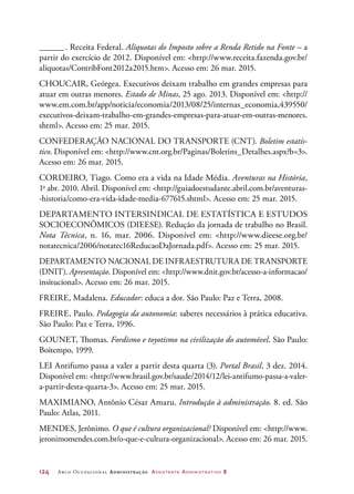 124	 Arco Ocupacional Administração Assistente Administrativo 2
_______. Receita Federal. Alíquotas do Imposto sobre a Renda Retido na Fonte – a
partir do exercício de 2012. Disponível em: http://www.receita.fazenda.gov.br/
aliquotas/ContribFont2012a2015.htm. Acesso em: 26 mar. 2015.
CHOUCAIR, Geórgea. Executivos deixam trabalho em grandes empresas para
atuar em outras menores. Estado de Minas, 25 ago. 2013. Disponível em: http://
www.em.com.br/app/noticia/economia/2013/08/25/internas_economia,439550/
executivos-deixam-trabalho-em-grandes-empresas-para-atuar-em-outras-menores.
shtml. Acesso em: 25 mar. 2015.
CONFEDERAÇÃO NACIONAL DO TRANSPORTE (CNT). Boletim estatís-
tico. Disponível em: http://www.cnt.org.br/Paginas/Boletins_Detalhes.aspx?b=3.
Acesso em: 26 mar. 2015.
CORDEIRO, Tiago. Como era a vida na Idade Média. Aventuras na História,
1o
abr. 2010. Abril. Disponível em: http://guiadoestudante.abril.com.br/aventuras-
-historia/como-era-vida-idade-media-677615.shtml. Acesso em: 25 mar. 2015.
DEPARTAMENTO INTERSINDICAL DE ESTATÍSTICA E ESTUDOS
SOCIOECONÔMICOS (DIEESE). Redução da jornada de trabalho no Brasil.
Nota Técnica, n. 16, mar. 2006. Disponível em: http://www.dieese.org.br/
notatecnica/2006/notatec16ReducaoDaJornada.pdf. Acesso em: 25 mar. 2015.
DEPARTAMENTO NACIONAL DE INFRAESTRUTURA DE TRANSPORTE
(DNIT). Apresentação. Disponível em: http://www.dnit.gov.br/acesso-a-informacao/
insitucional. Acesso em: 26 mar. 2015.
FREIRE, Madalena. Educador: educa a dor. São Paulo: Paz e Terra, 2008.
FREIRE, Paulo. Pedagogia da autonomia: saberes necessários à prática educativa.
São Paulo: Paz e Terra, 1996.
GOUNET, Thomas. Fordismo e toyotismo na civilização do automóvel. São Paulo:
Boitempo, 1999.
LEI Antifumo passa a valer a partir desta quarta (3). Portal Brasil, 3 dez. 2014.
Disponível em: http://www.brasil.gov.br/saude/2014/12/lei-antifumo-passa-a-valer-
a-partir-desta-quarta-3. Acesso em: 25 mar. 2015.
MAXIMIANO, Antônio César Amaru. Introdução à administração. 8. ed. São
Paulo: Atlas, 2011.
MENDES, Jerônimo. O que é cultura organizacional? Disponível em: http://www.
jeronimomendes.com.br/o-que-e-cultura-organizacional. Acesso em: 26 mar. 2015.
 