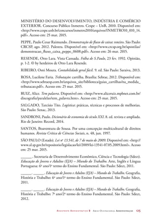 Assistente Administrativo 2 Arco Ocupacional Administração	 125
Ministério do Desenvolvimento, Indústria e Comércio
Exterior. Concurso Público Inmetro. Cespe – UnB, 2010. Disponível em:
http://www.cespe.unb.br/concursos/inmetro2010/arquivos/INMETRO10_010_14.
pdf. Acesso em: 25 mar. 2015.
PEPPE, Paulo Cesar Raimundo. Demonstração de fluxo de caixa: roteiro. São Paulo:
CRCSP, ago. 2012. Palestra. Disponível em: http://www.crcsp.org.br/apostilas/
demonstracao_fluxo_caixa_peppe_0608.pdf. Acesso em: 26 mar. 2015.
RESENDE, Otto Lara. Vista Cansada. Folha de S.Paulo, 23 fev. 1992. Opinião,
p. 1-2. © by herdeiros de Otto Lara Resende.
RIBEIRO, Osni Moura. Contabilidade geral fácil. 9. ed. São Paulo: Saraiva, 2013.
ROSA, Lucilene Faria. Tributação: cartilha. Brasília: Sebrae, 2012. Disponível em:
http://www.sebraesp.com.br/arquivos_site/biblioteca/guias_cartilhas/na_medida_
tributacao.pdf. Acesso em: 25 mar. 2015.
RUIZ, Alice. Tem palavra. Disponível em: http://www.aliceruiz.mpbnet.com.br/
discografia/paralelas/tem_palavra.htm. Acesso em: 25 mar. 2015.
SALGADO, Tarcísio Tito. Logística: práticas, técnicas e processos de melhorias.
São Paulo: Senac, 2013.
SANDRONI, Paulo. Dicionário de economia do século XXI. 8. ed. revista e ampliada.
Rio de Janeiro: Record, 2014.
SANTOS, Boaventura de Sousa. Por uma concepção multicultural de direitos
humanos. Revista Crítica de Ciências Sociais, n. 48, jun. 1997.
SÃO PAULO (Estado). Lei no
13.541, de 7 de maio de 2009. Disponível em: http://
www.al.sp.gov.br/repositorio/legislacao/lei/2009/lei-13541-07.05.2009.html. Acesso
em: 25 mar. 2015.
_______. Secretaria de Desenvolvimento Econômico, Ciência e Tecnologia (Sdect).
Educação de Jovens e Adultos (EJA) – Mundo do Trabalho. Arte, Inglês e Língua
Portuguesa: 6o
ano/1o
termo do Ensino Fundamental. São Paulo: Sdect, 2011.
_______. _______. Educação de Jovens e Adultos (EJA) – Mundo do Trabalho. Geografia,
História e Trabalho: 6o
ano/1o
termo do Ensino Fundamental. São Paulo: Sdect,
2011.
_______. _______. Educação de Jovens e Adultos (EJA) – Mundo do Trabalho. Geografia,
História e Trabalho: 7o
ano/2o
termo do Ensino Fundamental. São Paulo: Sdect,
2012.
 