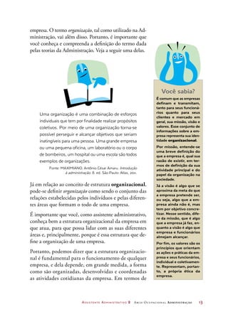 Assistente Administrativo 2 Arco Ocupacional Administração	 13
empresa. O termo organização, tal como utilizado na Ad-
ministração, vai além disso. Portanto, é importante que
você conheça e compreenda a definição do termo dada
pelas teorias da Administração. Veja a seguir uma delas.
Uma organização é uma combinação de esforços
individuais que tem por finalidade realizar propósitos
coletivos. Por meio de uma organização torna-se
possível perseguir e alcançar objetivos que seriam
inatingíveis para uma pessoa. Uma grande empresa
ou uma pequena oficina, um laboratório ou o corpo
de bombeiros, um hospital ou uma escola são todos
exemplos de organizações.
Fonte: MAXIMIANO, Antônio César Amaru. Introdução
à administração. 8. ed. São Paulo: Atlas, 2011.
Já em relação ao conceito de estrutura organizacional,
pode-se definir organização como sendo o conjunto das
relações estabelecidas pelos indivíduos e pelas diferen-
tes áreas que formam o todo de uma empresa.
É importante que você, como assistente administrativo,
conheça bem a estrutura organizacional da empresa em
que atua, para que possa lidar com as suas diferentes
áreas e, principalmente, porque é essa estrutura que de-
fine a organização de uma empresa.
Portanto, podemos dizer que a estrutura organizacio-
nal é fundamental para o funcionamento de qualquer
empresa, e dela depende, em grande medida, a forma
como são organizadas, desenvolvidas e coordenadas
as atividades cotidianas da empresa. Em termos de
Você sabia?
É comum que as empresas
definam e transmitam,
tanto para seus funcioná-
rios quanto para seus
clientes e mercado em
geral, sua missão, visão e
valores. Esse conjunto de
informações sobre a em-
presa representa sua iden-
tidade organizacional.
Por missão, entende-se
uma breve definição do
que a empresa é, qual sua
razão de existir, em ter-
mos de definição da sua
atividade principal e do
papel da organização na
sociedade.
Já a visão é algo que se
aproxima da meta do que
a empresa pretende ser,
ou seja, algo que a em-
presa ainda não é, mas
tem por objetivo concre-
tizar. Nesse sentido, dife-
re da missão, que é algo
que a empresa já faz, en-
quanto a visão é algo que
empresa e funcionários
almejam alcançar.
Por fim, os valores são os
princípios que orientam
as ações e práticas da em-
presa e seus funcionários,
individual e coletivamen-
te. Representam, portan-
to, a própria ética da
empresa.
 
