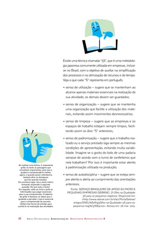 16	 Arco Ocupacional Administração Assistente Administrativo 2
Ao realizar uma leitura, é importante
grifar no texto as passagens que
considerar importantes, pois isso o
ajudará a compreendê-lo melhor
agora, e quando quiser relembrá-lo
bastará olhar os destaques
que fez quando estudou.
Em primeiro lugar: leia o texto inteiro
tentando responder à seguinte
questão: Do que trata o texto?
Em seguida, volte ao início e grife as
informações que julgar essenciais
para a sua compreensão. O objetivo
de grifar é destacar as ideias que o
ajudarão a perceber o que é essencial
para a compreensão do assunto.
Utilize essa forma de estudar para
auxiliá-lo na realização das atividades.
Existe uma técnica chamada “5S”, que é uma metodolo-
gia japonesa comumente utilizada em empresas, inclusi-
ve no Brasil, com o objetivo de auxiliar na simplificação
dos processos e na otimização de recursos e do tempo.
Veja o que cada “S” representa em português:
•	senso de utilização – sugere que se mantenham ao
alcance apenas materiais essenciais na realização de
sua atividade; os demais devem ser guardados;
•	senso de organização – sugere que se mantenha
uma organização que facilite a utilização dos mate-
riais, evitando assim movimentos desnecessários;
•	senso de limpeza – sugere que as empresas e os
espaços de trabalho estejam sempre limpos, facili-
tando assim os dois “S” anteriores;
•	senso de padronização – sugere que o trabalho rea-
lizado ou o serviço prestado siga sempre as mesmas
condições de apresentação, evitando muita variabi-
lidade. Imagine se o gosto do bolo de uma padaria
variasse de acordo com o turno de confeiteiros que
nela trabalham? Por isso é importante estar atento
à padronização utilizada na produção;
•	senso de autodisciplina – sugere que se esteja sem-
pre atento e alerta ao cumprimento das orientações
anteriores.
Fonte: SERVIÇO BRASILEIRO DE APOIO ÀS MICRO E
PEQUENAS EMPRESAS (SEBRAE). D-Olho na Qualidade:
5S para os pequenos negócios. Disponível em:
http://www.sebrae.com.br/sites/PortalSebrae/
artigos/D%E2%80%93Olho-na-Qualidade:-5S-para-os-
pequenos-neg%C3%B3cios. Acesso em: 26 mar. 2015.
 