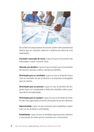 18	 Arco Ocupacional Administração Assistente Administrativo 2
De acordo com pesquisadores do assunto, existem sete características
básicas que, em conjunto, capturam a essência da cultura de uma
organização:
Inovação e assunção de riscos: o grau em que os funcionários são
estimulados a inovar e assumir riscos.
Atenção aos detalhes: o grau em que se espera que os funcionários
demonstrem precisão, análise e atenção aos detalhes.
Orientação para os resultados: o grau em que os dirigentes focam
mais os resultados do que as técnicas e os processos empregados
para seu alcance.
Orientação para as pessoas: o grau em que as decisões dos diri-
gentes levam em consideração o efeito dos resultados sobre as pes-
soas dentro da organização.
Orientação para as equipes: o grau em que as atividades de traba-
lho são mais organizadas em termos de equipes do que de indivíduos.
Agressividade: o grau em que as pessoas são competitivas e agres-
sivas em vez de dóceis e acomodadas.
Estabilidade: o grau em que as atividades organizacionais enfatizam
a manutenção do status quo em contraste com o crescimento.
©DmitriyShironosov/Alamy/Latinstock
 
