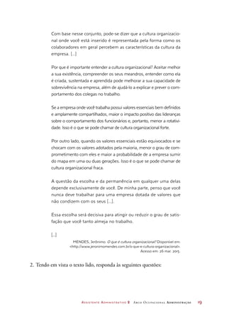 Assistente Administrativo 2 Arco Ocupacional Administração	 19
Com base nesse conjunto, pode-se dizer que a cultura organizacio-
nal onde você está inserido é representada pela forma como os
colaboradores em geral percebem as características da cultura da
empresa. [...]
Por que é importante entender a cultura organizacional? Aceitar melhor
a sua existência, compreender os seus meandros, entender como ela
é criada, sustentada e aprendida pode melhorar a sua capacidade de
sobrevivência na empresa, além de ajudá-lo a explicar e prever o com-
portamento dos colegas no trabalho.
Se a empresa onde você trabalha possui valores essenciais bem definidos
e amplamente compartilhados, maior o impacto positivo das lideranças
sobre o comportamento dos funcionários e, portanto, menor a rotativi-
dade. Isso é o que se pode chamar de cultura organizacional forte.
Por outro lado, quando os valores essenciais estão equivocados e se
chocam com os valores adotados pela maioria, menor o grau de com-
prometimento com eles e maior a probabilidade de a empresa sumir
do mapa em uma ou duas gerações. Isso é o que se pode chamar de
cultura organizacional fraca.
A questão da escolha e da permanência em qualquer uma delas
depende exclusivamente de você. De minha parte, penso que você
nunca deve trabalhar para uma empresa dotada de valores que
não condizem com os seus [...].
Essa escolha será decisiva para atingir ou reduzir o grau de satis-
fação que você tanto almeja no trabalho.
[...]
MENDES, Jerônimo. O que é cultura organizacional? Disponível em:
http://www.jeronimomendes.com.br/o-que-e-cultura-organizacional.
Acesso em: 26 mar. 2015.
2.	Tendo em vista o texto lido, responda às seguintes questões:
 
