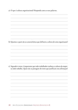 20	 Arco Ocupacional Administração Assistente Administrativo 2
a)	O que é cultura organizacional? Responda com as suas palavras.
b)	Quantas e quais são as características que definem a cultura de uma organização?
c)	 Segundo o texto, é importante que todo trabalhador conheça a cultura da empre-
sa onde trabalha. Quais são as passagens do texto que justificam essa afirmação?
 