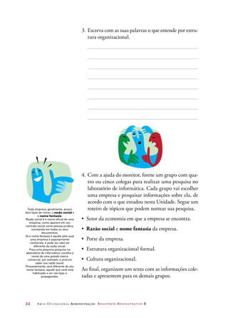 22	 Arco Ocupacional Administração Assistente Administrativo 2
3.	Escreva com as suas palavras o que entende por estru-
tura organizacional.
4.	Com a ajuda do monitor, forme um grupo com qua-
tro ou cinco colegas para realizar uma pesquisa no
laboratório de informática. Cada grupo vai escolher
uma empresa e pesquisar informações sobre ela, de
acordo com o que estudou nesta Unidade. Segue um
roteiro de tópicos que podem nortear sua pesquisa.
•	 Setor da economia em que a empresa se encontra.
•	 Razão social e nome fantasia da empresa.
•	 Porte da empresa.
•	 Estrutura organizacional formal.
•	 Cultura organizacional.
Ao final, organizem um texto com as informações cole-
tadas e apresentem para os demais grupos.
Toda empresa, geralmente, possui
dois tipos de nome: a razão social e
o nome fantasia.
Razão social é o nome oficial de uma
empresa, como aparece em seu
contrato social como pessoa jurídica,
constando em todos os seus
documentos.
Já o nome fantasia é aquele pelo qual
uma empresa é popularmente
conhecida, e pode (ou não) ser
diferente da razão social.
Faça uma pequena pesquisa no
laboratório de informática: escolha o
nome de uma grande marca
comercial, por exemplo, e procure
saber sua razão social.
Provavelmente, será diferente do seu
nome fantasia, aquele que você está
habituado a ver nas lojas e
propagandas. 
 