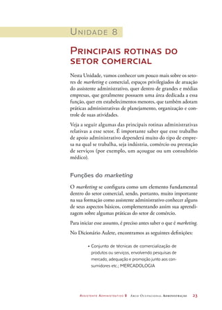 Assistente Administrativo 2 Arco Ocupacional Administração	 23
Unidade 8
Principais rotinas do
setor comercial
Nesta Unidade, vamos conhecer um pouco mais sobre os seto-
res de marketing e comercial, espaços privilegiados de atuação
do assistente administrativo, quer dentro de grandes e médias
empresas, que geralmente possuem uma área dedicada a essa
função, quer em estabelecimentos menores, que também adotam
práticas administrativas de planejamento, organização e con-
trole de suas atividades.
Veja a seguir algumas das principais rotinas administrativas
relativas a esse setor. É importante saber que esse trabalho
de apoio administrativo dependerá muito do tipo de empre-
sa na qual se trabalha, seja indústria, comércio ou prestação
de serviços (por exemplo, um açougue ou um consultório
médico).
Funções do marketing
O marketing se configura como um elemento fundamental
dentro do setor comercial, sendo, portanto, muito importante
na sua formação como assistente administrativo conhecer alguns
de seus aspectos básicos, complementando assim sua aprendi-
zagem sobre algumas práticas do setor de comércio.
Para iniciar esse assunto, é preciso antes saber o que é marketing.
No Dicionário Aulete, encontramos as seguintes definições:
•	Conjunto de técnicas de comercialização de
produtos ou serviços, envolvendo pesquisas de
mercado, adequação e promoção junto aos con-
sumidores etc.; Mercadologia
 