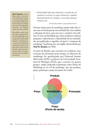 24	 Arco Ocupacional Administração Assistente Administrativo 2
•	Publicidade feita para favorecer a venda de um
produto ou serviço, ou para influenciar o público
favoravelmente em relação a uma ideia, pessoa,
empresa etc.
© Dicionário Aulete. www.aulete.com.br
Existem várias ações de marketing, porém todas elas vi-
sam não só à formação de uma clientela fiel, mas também
a obtenção de lucro, pois sem isso o comércio não sub-
siste. É com essa finalidade que vários estudiosos realizam
pesquisas e experimentos e, dependendo de seu resultado,
eles são publicados e seguidos, tal qual o “composto de
marketing” (marketing mix, em inglês), desenvolvido por
Neil H. Borden em 1949.
A teoria de Borden, que consistia em combinar uma
variação de elementos para atingir os objetivos de
marketing, foi aperfeiçoada por Edmund Jerome
McCarthy (1928-), professor da Universidade Esta-
dual de Michigan (EUA), que a resumiu em quatro
grupos, sendo conhecida atualmente como Pilares do
Marketing ou “os 4 P do marketing”, que são: produto,
preço, promoção e praça (ou ponto de venda).
Neil H. Borden viveu de
1895 a 1980, e sua carrei-
ra foi dedicada ao ensino
e à pesquisa de publicida-
de na Harvard Business
School (Escola de Negó-
cios da Universidade de
Harvard), nos Estados
Unidos da América (EUA).
Ele publicou vários estu-
dos sobre o papel econô-
mico da publicidade e sua
maior contribuição nesse
sentido foi o desenvolvi-
mento e a articulação do
conceito de composto de
marketing, que serviu de
base para muitos outros
estudos e até hoje sobre-
vive em ações e compor-
tamentos de estudiosos
do assunto.
Produto
Mercado-alvo
Praça
(Ponto de venda)
Preço Promoção
DanielBeneventi
 