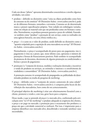 Assistente Administrativo 2 Arco Ocupacional Administração	 25
Cada um desses “pilares” apresenta determinadas características e envolve algumas
atividades, tais como:
•	 produto – definido no dicionário como “coisa ou objeto produzidos como bem
de consumo ou de comércio” (© Dicionário Aulete. www.aulete.com.br), pode
ser de diferentes formatos, tamanhos e serventias. Costuma ser de determinada
marca e possuir especificações próprias. Vem vedado em embalagens variadas,
tanto em relação ao material com que são produzidas como em formato e tama-
nho. Normalmente, os produtos possuem garantia e prazo de validade. Entende-
-se também como “produto” a prestação de um serviço, como os realizados em
uma agência bancária, em uma clínica médica etc.;
•	 preço – é o custo ou o valor do produto, sendo definido no dicionário como a
“quantia estipulada para a aquisição de uma mercadoria ou serviço” (© Dicioná-
rio Aulete. www.aulete.com.br).
Normalmente, o preço é acompanhado do prazo para seu pagamento, isto é,
pagamento à vista ou a prazo, que, nesse último caso, apresenta o número de
prestações e formas de financiamento possíveis. Pode também vir acompanhado
da promessa de descontos, decorrentes de alguma promoção ou condicionados a
formas e prazos de pagamento;
•	 promoção é o “conjunto de técnicas, medidas e realizações destinadas a incentivar
a venda de produtos ou serviços, ao estimular o interesse e o envolvimento de
vendedores e consumidores” (© Dicionário Aulete. www.aulete.com.br).
A promoção costuma vir acompanhada de propagandas ou publicidades de deter-
minados produtos ou resulta de pesquisas de marketing;
•	 praça – definida como o “conjunto de setores comerciais de uma cidade”
(© Dicionário Aulete. www.aulete.com.br), é composta pelos locais de dis-
tribuição das mercadorias, bem como do seu armazenamento.
O principal objetivo do marketing é criar um relacionamento favorável com o
cliente, promover a venda e, com isso, gerar lucro para a empresa.
Desse modo, o que se pretende alcançar é o mercado-alvo, conformado pela arti-
culação entre “os 4 P do marketing”: o produto adequado às exigências dos clientes,
o preço a ser pago no mercado, a promoção para o escoamento dos produtos e a
praça em que a atividade comercial se realizará. Por isso, é importante para a
empresa identificar esse mercado-alvo, descobrindo e tentando satisfazer suas
necessidades.
 