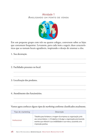 26	 Arco Ocupacional Administração Assistente Administrativo 2
Atividade 1
Analisando um ponto de venda
Em um pequeno grupo com três ou quatro colegas, conversem sobre as lojas
que costumam frequentar. Levantem, para cada item a seguir, duas caracterís-
ticas que as tornam locais agradáveis, inspirando o desejo de retornar a elas.
1.	Sua decoração.
2.	Facilidades presentes no local.
3.	Localização dos produtos.
4.	Atendimento dos funcionários.
Vamos agora conhecer alguns tipos de marketing conforme classificados atualmente.
Tipo de marketing Descrição
Institucional
Trabalha para fortalecer a imagem da empresa ou organização junto
aos consumidores. [...] O objetivo é divulgar a organização promovendo
eventos que reforcem sua credibilidade e sua marca, causando uma
impressão positiva.
 