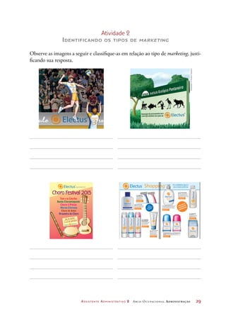 Assistente Administrativo 2 Arco Ocupacional Administração	 29
Atividade 2
Identificando os tipos de marketing
Observe as imagens a seguir e classifique-as em relação ao tipo de marketing, justi-
ficando sua resposta.
Rio de Janeiro
5 a 12 de setembro
Teatro
apresenta
Choro Festival 2015
Tom e os Chorões
Banda Choramingando
Chorar é Preciso
Marias Choronas
Choro de Amor
Orquestra do Choro
®
Electus
Electus
Shopping Os cuidados que o
seu corpo precisa
APROVEITE!
DESCONTOS
IMPERDÍVEIS
SUAS
COMPRAS
VALEM BRINDES
INCRÍVEIS!DE R$ 15,99 POR
R$ 10,99 CADA
1002 - LOÇÃO PÓS-BARBA
ELECTUS - Lorem ipsum dolor sit
amet, consec tetur adipiscing elit.
Aenean fringilla facilisis vehicula.
DE R$ 7,99 POR
R$ 4,99 CADA
1010 - DESODORANTE
ELECTUS SPRAY MASC./
FEM./SEM PERFUME-
Lorem ipsum dolor sit amet,
consec tetur adipiscing elit.
Aenean fringilla facilisis
vehicula. Proin cursus
DE R$ 7,99 POR
R$ 4,99 CADA
1019 - BARBEADOR
ELECTUS MASC. E FEM.
- Lorem ipsum dolor sit
amet, consec tetur
adipiscing elit. Aenean
fringilla facilisis vehicula.
DE R$17,99 POR
R$ 11,99 CADA
1020 - DESODORANTE
STICK ELECTUS- Lorem
ipsum dolor sit amet, consec
tetur adipiscing elit. Aenean
fringilla facilisis vehicula.
DE R$ 20,99 POR
R$ 17,99 CADA
1011 - CREME HIDRATANTE
ELECTUS - Lorem ipsum
dolor sit amet, consec tetur
adipiscing elit. Aenean
fringilla facilisis vehicula.
Proin cursus aliquet est quis
DE R$13,99 POR
R$ 9,99 CADA
1012 - SABONETE LÍQUIDO ELECTUS - Lorem
ipsum dolor sit amet, consec tetur adipiscing
elit. Aenean fringilla facilisis vehicula. Proin
DE R$15,99 POR
R$ 12,99 CADA
1007 - ESPUMA DE BARBEAR
ELECTUS - Lorem ipsum dolor sit
amet, consec tetur adipiscing elit.
Aenean fringilla facilisis vehicula.
Proin cursus aliquet est quis suscipit.
DE R$ 7,99 POR
R$ 4,99 CADA
1015 - DESODORANTE ELECTUS ROLL ON MASCULINO OU
FEMININO - Lorem ipsum dolor sit amet, consec tetur
adipiscing elit. Aenean fringilla facilisis vehicula. Proin cursus
®
Electus
Ilustrações:©HudsonCalasans
 