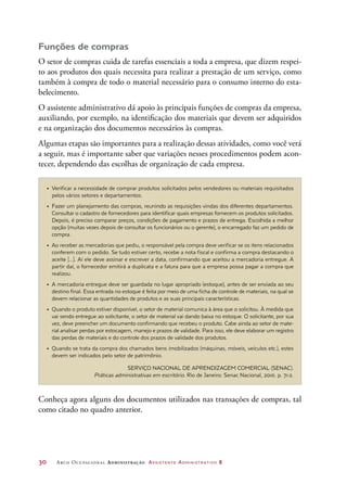 30	 Arco Ocupacional Administração Assistente Administrativo 2
Funções de compras
O setor de compras cuida de tarefas essenciais a toda a empresa, que dizem respei-
to aos produtos dos quais necessita para realizar a prestação de um serviço, como
também à compra de todo o material necessário para o consumo interno do esta-
belecimento.
O assistente administrativo dá apoio às principais funções de compras da empresa,
auxiliando, por exemplo, na identificação dos materiais que devem ser adquiridos
e na organização dos documentos necessários às compras.
Algumas etapas são importantes para a realização dessas atividades, como você verá
a seguir, mas é importante saber que variações nesses procedimentos podem acon-
tecer, dependendo das escolhas de organização de cada empresa.
•	 Verificar a necessidade de comprar produtos solicitados pelos vendedores ou materiais requisitados
pelos vários setores e departamentos.
•	 Fazer um planejamento das compras, reunindo as requisições vindas dos diferentes departamentos.
Consultar o cadastro de fornecedores para identificar quais empresas fornecem os produtos solicitados.
Depois, é preciso comparar preços, condições de pagamento e prazos de entrega. Escolhida a melhor
opção (muitas vezes depois de consultar os funcionários ou o gerente), o encarregado faz um pedido de
compra.
•	 Ao receber as mercadorias que pediu, o responsável pela compra deve verificar se os itens relacionados
conferem com o pedido. Se tudo estiver certo, recebe a nota fiscal e confirma a compra destacando o
aceite [...]. Aí ele deve assinar e escrever a data, confirmando que aceitou a mercadoria entregue. A
partir daí, o fornecedor emitirá a duplicata e a fatura para que a empresa possa pagar a compra que
realizou.
•	 A mercadoria entregue deve ser guardada no lugar apropriado (estoque), antes de ser enviada ao seu
destino final. Essa entrada no estoque é feita por meio de uma ficha de controle de materiais, na qual se
devem relacionar as quantidades de produtos e as suas principais características.
•	 Quando o produto estiver disponível, o setor de material comunica à área que o solicitou. À medida que
vai sendo entregue ao solicitante, o setor de material vai dando baixa no estoque. O solicitante, por sua
vez, deve preencher um documento confirmando que recebeu o produto. Cabe ainda ao setor de mate-
rial analisar perdas por estocagem, manejo e prazos de validade. Para isso, ele deve elaborar um registro
das perdas de materiais e do controle dos prazos de validade dos produtos.
•	 Quando se trata da compra dos chamados bens imobilizados (máquinas, móveis, veículos etc.), estes
devem ser indicados pelo setor de patrimônio.
SERVIÇO NACIONAL DE APRENDIZAGEM COMERCIAL (SENAC).
Práticas administrativas em escritório. Rio de Janeiro: Senac Nacional, 2010. p. 71-2.
Conheça agora alguns dos documentos utilizados nas transações de compras, tal
como citado no quadro anterior.
 