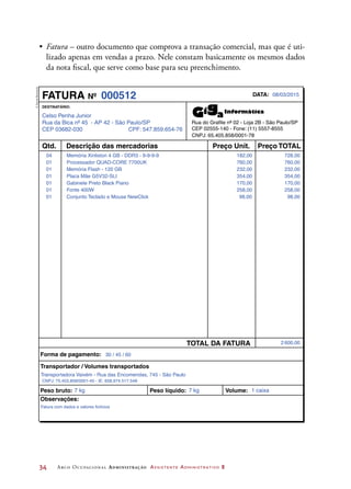 34	 Arco Ocupacional Administração Assistente Administrativo 2
•	 Fatura – outro documento que comprova a transação comercial, mas que é uti-
lizado apenas em vendas a prazo. Nele constam basicamente os mesmos dados
da nota fiscal, que serve como base para seu preenchimento.
Celso Penha Junior
Rua da Bica nº 45 - AP 42 - São Paulo/SP
CEP 03682-030 CPF: 547.859.654-76
DESTINATÁRIO:
CEP 02555-140 - Fone: (11) 5557-8555
CNPJ: 65.405.858/0001-78
FATURA Nº DATA:
Qtd. Preço Unit.
TOTAL DA FATURA
Preço TOTALDescrição das mercadorias
Forma de pagamento:
Peso bruto: Peso líquido: Volume:
Observações:
Transportador / Volumes transportados
08/03/2015000512
04 182,00 728,00Memória Xinliston 4 GB - DDR3 - 9-9-9-9
01 760,00 760,00Processador QUAD-CORE 7700UK
01 232,00 232,00Memória Flash - 120 GB
01 354,00 354,00Placa Mãe G5V32-SLI
01 170,00 170,00Gabinete Preto Black Piano
01 258,00 258,00Fonte 400W
01 98,00 98,00
2 600,00
30 / 45 / 60
Conjunto Teclado e Mouse NewClick
Transportadora Vaivém - Rua das Encomendas, 745 - São Paulo
CNPJ: 75.453.858/0001-45 - IE: 658.974.517.548
7 kg 7 kg 1 caixa
Fatura com dados e valores fictícios
Rua do Grafite nº 02 - Loja 2B - São Paulo/SP
©DanielBeneventi
 