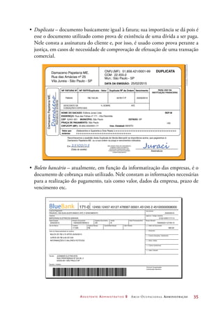 Assistente Administrativo 2 Arco Ocupacional Administração	 35
•	 Duplicata – documento basicamente igual à fatura; sua importância se dá pois é
esse o documento utilizado como prova de existência de uma dívida a ser paga.
Nele consta a assinatura do cliente e, por isso, é usado como prova perante a
justiça, em casos de necessidade de comprovação de efetuação de uma transação
comercial.
Damaceno Papelaria ME.
DamacenoPapelariaME.
Assinaturadoemitente
CNPJ (MF): 51.858.421/0001-99
CCM: 22.455-2
25/02/2015
Mun.: São Paulo - SP
DATA DA EMISSÃO:
NF FATURA Nº
NOME DO SACADO: Editora Juraci Ltda.
ENDEREÇO: Rua das Folhas nº 171 - Vila Eleonilda
CEP 52451-001 MUNICÍPIO: São Paulo ESTADO: SP
(Setecentos e Quarenta e Dois Reais) x-x-x-x-x-x-x-x-x-x-x-x-x-x-x-x-x-x-x-x-x-x-x-x-x-x-x-x-x-x-x-x-x-x-
x-x-x-x-x-x-x-x-x-x-x-x-x-x-x-x-x-x-x-x-x-x-x-x-x-x-x-x-x-x-
758545
Reconhecemos a exatidão desta Duplicata de Venda Mercantil na importância acima, que pagaremos à
Damaceno Papelaria ME. ou a sua ordem na praça e vencimentos indicados.
R$ 742,00 457817-P 25/03/2015
100
REP:M
PRAÇA DE PAGAMENTO: São Paulo
CNPJ/CPF (MF): 25.855.455/0001-77
Em / /
(Data do aceite)
Assinatura
NÃO SENDO PAGA NO VENCIMENTO,
COBRAR JUROS DE MORA E
DESPESAS FINANCEIRAS, NÃO
CONCEDER DESCONTOS MESMO
CONDICIONALMENTE
Insc. Estadual:ISENTO
Valor por
extenso
NF FATF/Duplicata - Valor Duplicata Nº de Ordem Vencimento PARA USO DA
INSTITUIÇÃO FINANCEIRA
DUPLICATA
Rua das Amácias nº 25
Vila Jureia - São Paulo - SP
DESCONTO DE
CONDIÇÕES ESPECIAIS
% SOBRE ATÉ
Juraci25 02 15
Damaceno
•	 Boleto bancário – atualmente, em função da informatização das empresas, é o
documento de cobrança mais utilizado. Nele constam as informações necessárias
para a realização do pagamento, tais como valor, dados da empresa, prazo de
vencimento etc.
171-0 12450.12457 45127.478567 00001.451245 2 45100000008000
Local de Pagamento
Cedente
Data Emissão
Uso do Banco
Texto de Responsabilidade do cedente
Sacado
Sacador / Avalista:
Ficha de Compensação
Autenticação Mecânica
Carteira Espécie Moeda Quantidade Moeda Valor Moeda
Número Documento Espécie Documento Data Processamento
Vencimento
Nosso Número
( = ) Valor do Documento
( – ) Desconto
( – ) Outras Deduções / Abatimento
( + ) Mora / Multa
( + ) Outros Acréscimos
( = ) Valor Cobrado
Agência / Código Cedente
Aceite
BlueBank
PAGÁVEL EM QUALQUER BANCO ATÉ O VENCIMENTO 25/03/2015
23/02/2015 100450007894612 DS N
17-020
MULTA DE R$ 5,70 APÓS 25/03/2015
JUROS DE R$ 0,50 AO DIA
INFORMAÇÕES E VALORES FICTÍCIOS
JOSIMAR ELETRICISTA
RUA PIRATININGA Nº 524 BL 2
02525-001 SÃO PAULO SP
R$
5132-4/0017171-3
700005201127491-9
560,00
MATERIAIS ELÉTRICOS NAKASA
Ilustrações:©DanielBeneventi
 